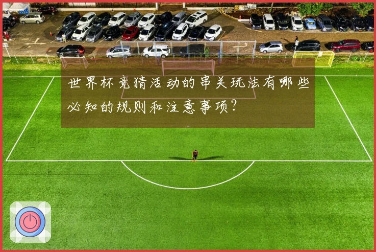 世界杯竞猜活动的串关玩法有哪些必知的规则和注意事项？